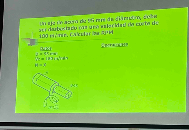 Un eje de acero de 95 mm de diámetro, debe 
ser desbastado con una velocidad de corte de
180 m/min. Calcular las RPM
Datos Operaciones
D=95mm
Vc=180m/min
N=X
n
$95
180 m/mn 