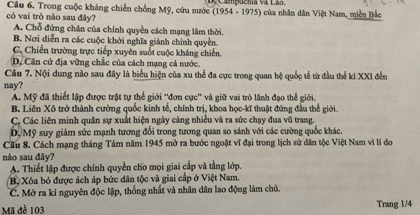 Campuchia và Lão,
Câu 6. Trong cuộc kháng chiến chống Mỹ, cứu nước (1954 - 1975) của nhân dân Việt Nam, miền Bắc
có vai trò nào sau đây?
A. Chỗ đứng chân của chính quyền cách mạng lâm thời.
B. Nơi diễn ra các cuộc khởi nghĩa giành chính quyền.
C. Chiến trường trực tiếp xuyên suốt cuộc kháng chiến.
D. Căn cứ địa vững chắc của cách mạng cả nước.
Câu 7. Nội dung nào sau đây là biểu hiện của xu thế đa cực trong quan hệ quốc tế từ đầu thế kỉ XXI đến
nay?
A. Mỹ đã thiết lập được trật tự thế giới “đơn cực” và giữ vai trò lãnh đạo thế giới.
B. Liên Xô trở thành cường quốc kinh tế, chính trị, khoa học-kĩ thuật đứng đầu thế giới.
C. Các liên minh quân sự xuất hiện ngày càng nhiều và ra sức chạy đua vũ trang.
D. Mỹ suy giảm sức mạnh tương đối trong tương quan so sánh với các cường quốc khác.
Câu 8. Cách mạng tháng Tám năm 1945 mở ra bước ngoặt vĩ đại trong lịch sử dân tộc Việt Nam vì lí do
nào sau đây?
A. Thiết lập được chính quyền cho mọi giai cấp và tầng lớp.
B. Xóa bỏ được ách áp bức dân tộc và giai cấp ở Việt Nam.
C. Mở ra kỉ nguyên độc lập, thống nhất và nhân dân lao động làm chủ.
Mã đề 103 Trang 1/4