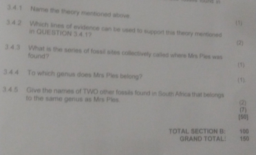 Name the theory mentioned above 
(1) 
3.4.2 Which lines of evidence can be used to support this theory mentioned 
in QUESTION 34 17 
(2) 
3.4.3 What is the series of fossil sites collectively called where Mrs Ples was 
found ? 
(1) 
3.4.4 To which genus does Mrs Ples belong? 
(1). 
3.4.5 Give the names of TWO other fossils found in South Africa that belongs 
to the same genus as Mrs Ples. (2) 
(7) 
[50] 
TOTAL SECTION B: 100 150
GRAND TOTAL: