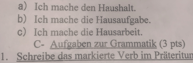 a Ich mache den Haushalt. 
b) Ich mache die Hausaufgabe. 
c Ich mache die Hausarbeit. 
C- Aufgaben zur Grammatik (3 pts) 
1. Schreibe das markierte Verb im Präteritun