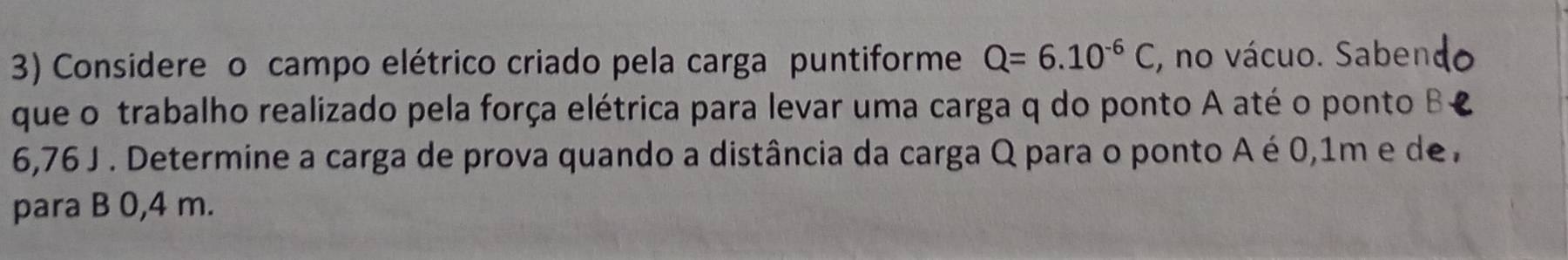 Considere o campo elétrico criado pela carga puntiforme Q=6.10^(-6)C , no vácuo. Saben 
que o trabalho realizado pela força elétrica para levar uma carga q do ponto A até o ponto B
6,76 J. Determine a carga de prova quando a distância da carga Q para o ponto A é 0,1m e de , 
para B 0,4 m.