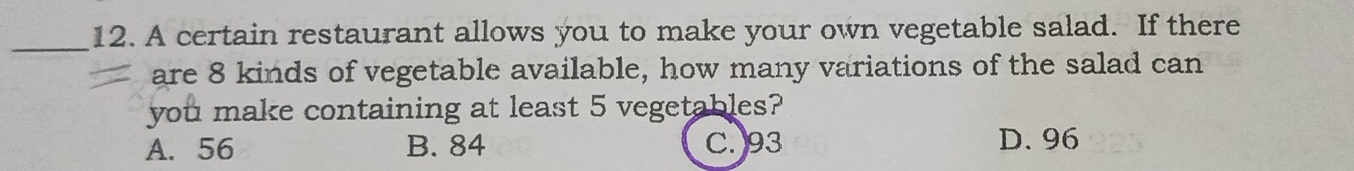 A certain restaurant allows you to make your own vegetable salad. If there
are 8 kinds of vegetable available, how many variations of the salad can
you make containing at least 5 vegetables?
A. 56 B. 84 C. 93 D. 96