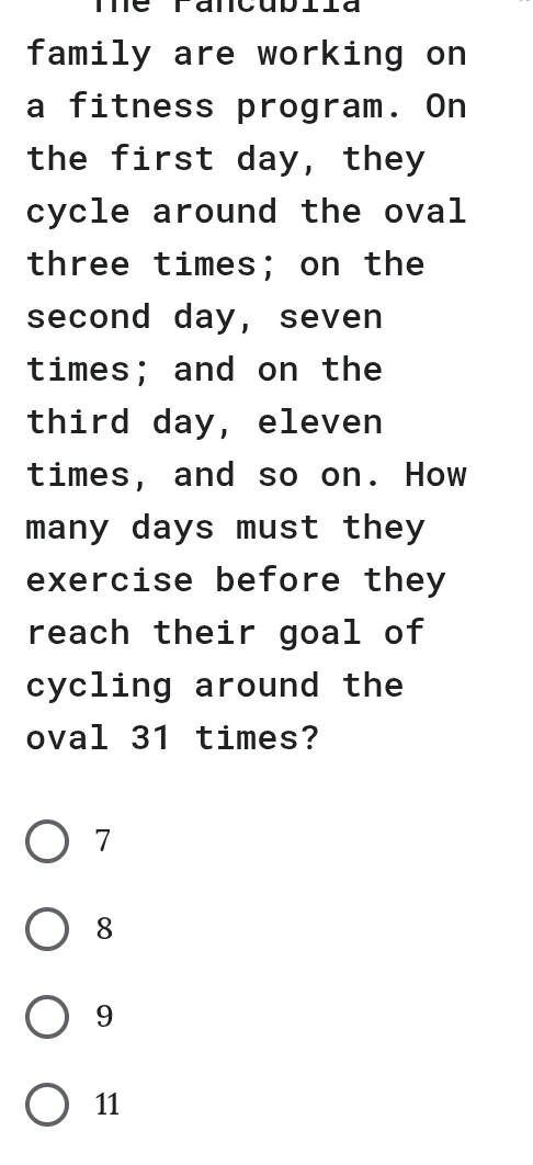 Te Fancublla
family are working on
a fitness program. On
the first day, they
cycle around the oval
three times; on the
second day, seven
times; and on the
third day, eleven
times, and so on. How
many days must they
exercise before they
reach their goal of
cycling around the
oval 31 times?
7
8
9
11