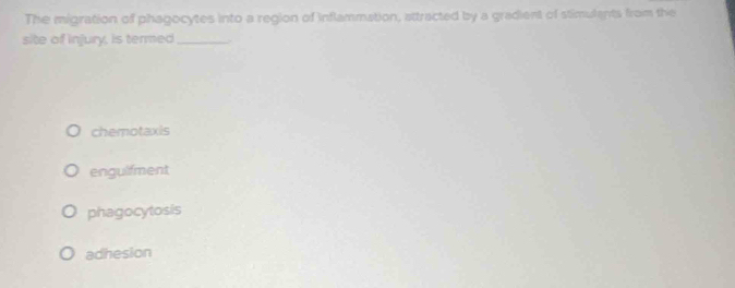 The migration of phagocytes into a region of inflammation, attracted by a gradient of stimulants from the
site of injury, is termed_
chemotaxis
engulfment
phagocytosis
adhesion