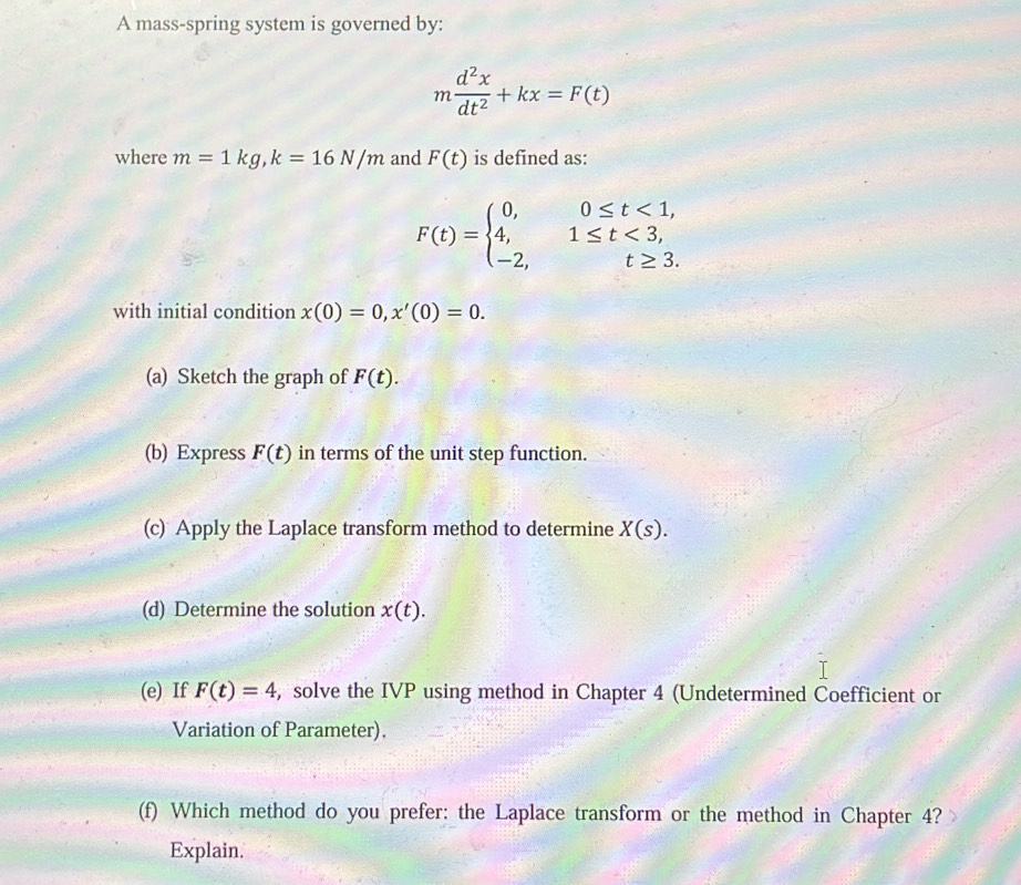 A mass-spring system is governed by:
m d^2x/dt^2 +kx=F(t)
where m=1kg, k=16N/m and F(t) is defined as:
F(t)=beginarrayl 0,0≤ t<1, 4,1≤ t<3, -2,t≥ 3.endarray.
with initial condition x(0)=0, x'(0)=0. 
(a) Sketch the graph of F(t). 
(b) Express F(t) in terms of the unit step function. 
(c) Apply the Laplace transform method to determine X(s). 
(d) Determine the solution x(t). 
(e) If F(t)=4 , solve the IVP using method in Chapter 4 (Undetermined Coefficient or 
Variation of Parameter). 
(f) Which method do you prefer: the Laplace transform or the method in Chapter 4? 
Explain.