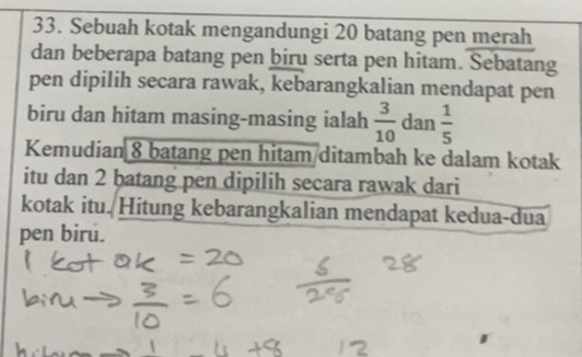 Sebuah kotak mengandungi 20 batang pen merah 
dan beberapa batang pen biru serta pen hitam. Sebatang 
pen dipilih secara rawak, kebarangkalian mendapat pen 
biru dan hitam masing-masing ialah  3/10  dan  1/5 
Kemudian 8 batang pen hitam/ditambah ke dalam kotak 
itu dan 2 batang pen dipilih secara rawak dari 
kotak itu. Hitung kebarangkalian mendapat kedua-dua 
pen biru.