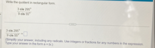 Write the quotient in rectangular form.
 3cis295°/9cis55° 
 3cis295°/9cis55° =□
(Simplify your answer, including any radicals. Use integers or fractions for any numbers in the expression. 
Type your answer in the form a+bi.)