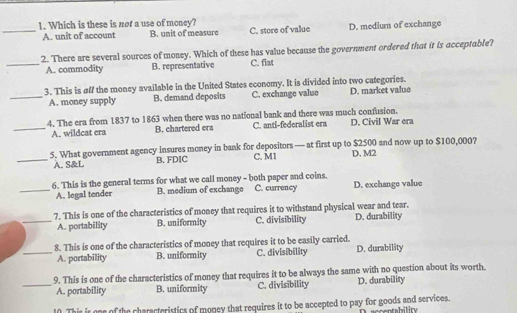 Which is these is not a use of money?
_A. unit of account B. unit of measure C. store of value D. medium of exchange
2. There are several sources of money. Which of these has value because the government ordered that it is acceptable?
_A. commodity B. representative C. fiat
3. This is al/ the money available in the United States economy. It is divided into two categories.
_A. money supply B. demand deposits C. exchange value D. market value
4. The era from 1837 to 1863 when there was no national bank and there was much confusion.
_A. wildcat era B. chartered era C. anti-federalist era D. Civil War era
5. What government agency insures money in bank for depositors — at first up to $2500 and now up to $100,000?
_A. S&L B. FDIC C. M1 D. M2
6. This is the general terms for what we call money - both paper and coins.
_A. legal tender B. medium of exchange C. currency D. exchange value
7. This is one of the characteristics of money that requires it to withstand physical wear and tear,
_A. portability B. uniformity C. divisibility D. durability
8. This is one of the characteristics of money that requires it to be easily carried.
_A. portability B. uniformity C. divisibility D. durability
9. This is one of the characteristics of money that requires it to be always the same with no question about its worth.
_A. portability B. uniformity C. divisibility D. durability
10. This is one of the characteristics of money that requires it to be accepted to pay for goods and services.