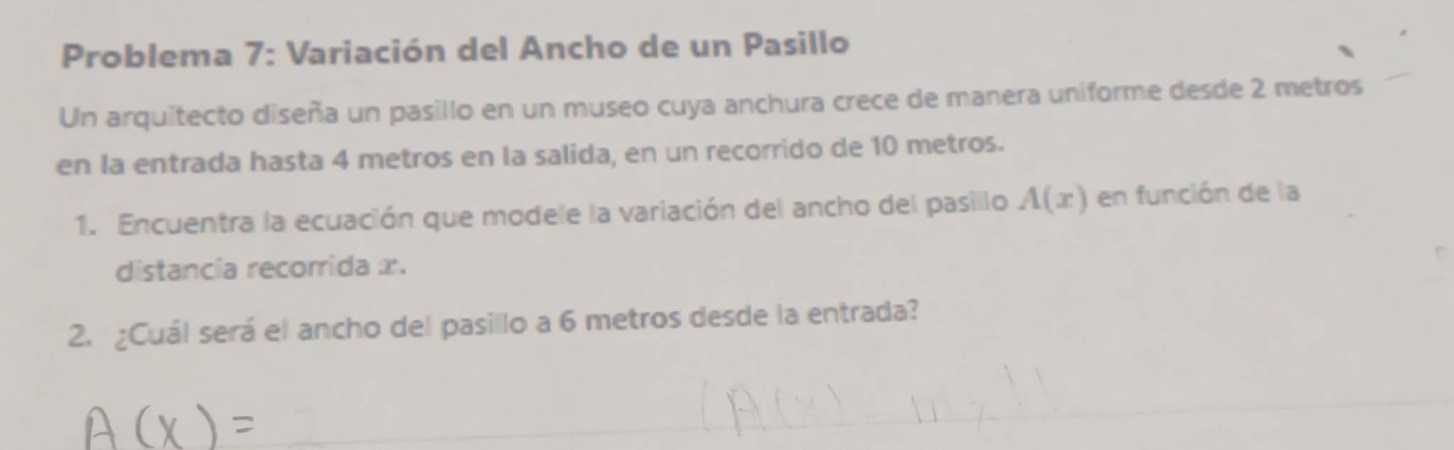 Problema 7: Variación del Ancho de un Pasillo 
Un arquitecto diseña un pasillo en un museo cuya anchura crece de manera uniforme desde 2 metros
en la entrada hasta 4 metros en la salida, en un recorrido de 10 metros. 
1. Encuentra la ecuación que modele la variación del ancho del pasillo A(x) en función de la 
distancia recorrida x. 
2. ¿Cuál será el ancho del pasillo a 6 metros desde la entrada?