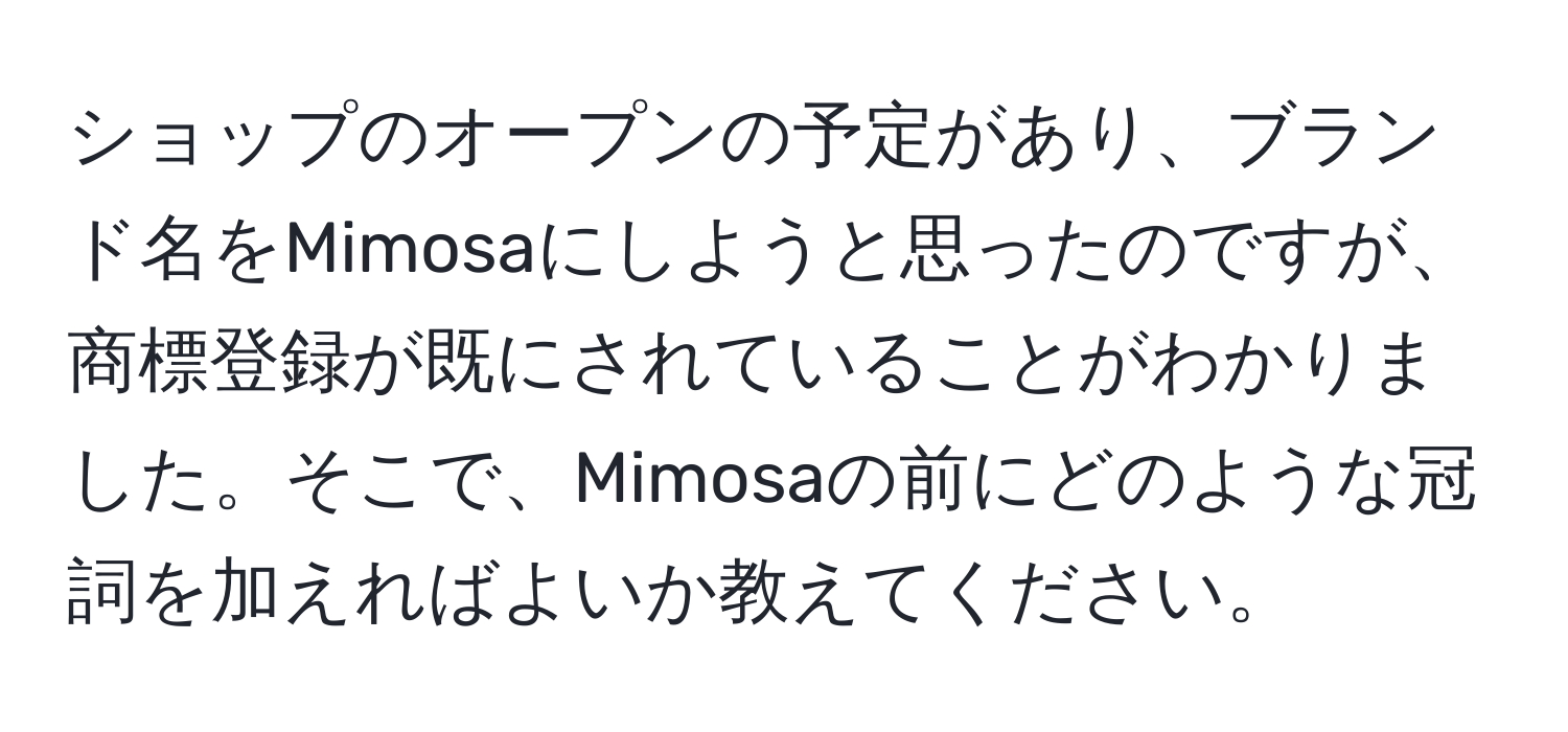 ショップのオープンの予定があり、ブランド名をMimosaにしようと思ったのですが、商標登録が既にされていることがわかりました。そこで、Mimosaの前にどのような冠詞を加えればよいか教えてください。