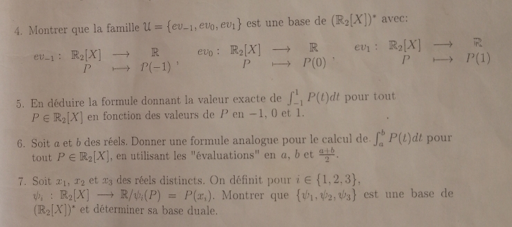 Montrer que la famille U= ev_-1,ev_0,ev_1 est une base de (R_2[X])^* avec:
^ev_-1:R_2[X]to^(R^R,) ev_0 R_2[X]to R □  ev_1:R_2[X]to R
Prightarrow P(0) ∴ △ ABC) Prightarrow P(1)
5. En déduire la formule donnant la valeur exacte de ∈t _(-1)^1P(t)dt pour tout
P∈ R_2[X] en fonction des valeurs de en −1, 0 et 1. 
6. Soit a et bdes réels. Donner une formule analogue pour le calcul de ∈t _a^(bP(t)dt pour 
tout P∈ R_2)[X] , en utilisant les "évaluations" en α, b et  (a+b)/2 . 
7. Soit x_1, x_2 et x_3 des réels distincts. On définit pour i∈  1,2,3 ,
psi _i:R_2[X]to R/psi _i(P)=P(x_i). Montrer que  v_1,v_2,v_3 est une base de
(R_2[X])^* et déterminer sa base duale.