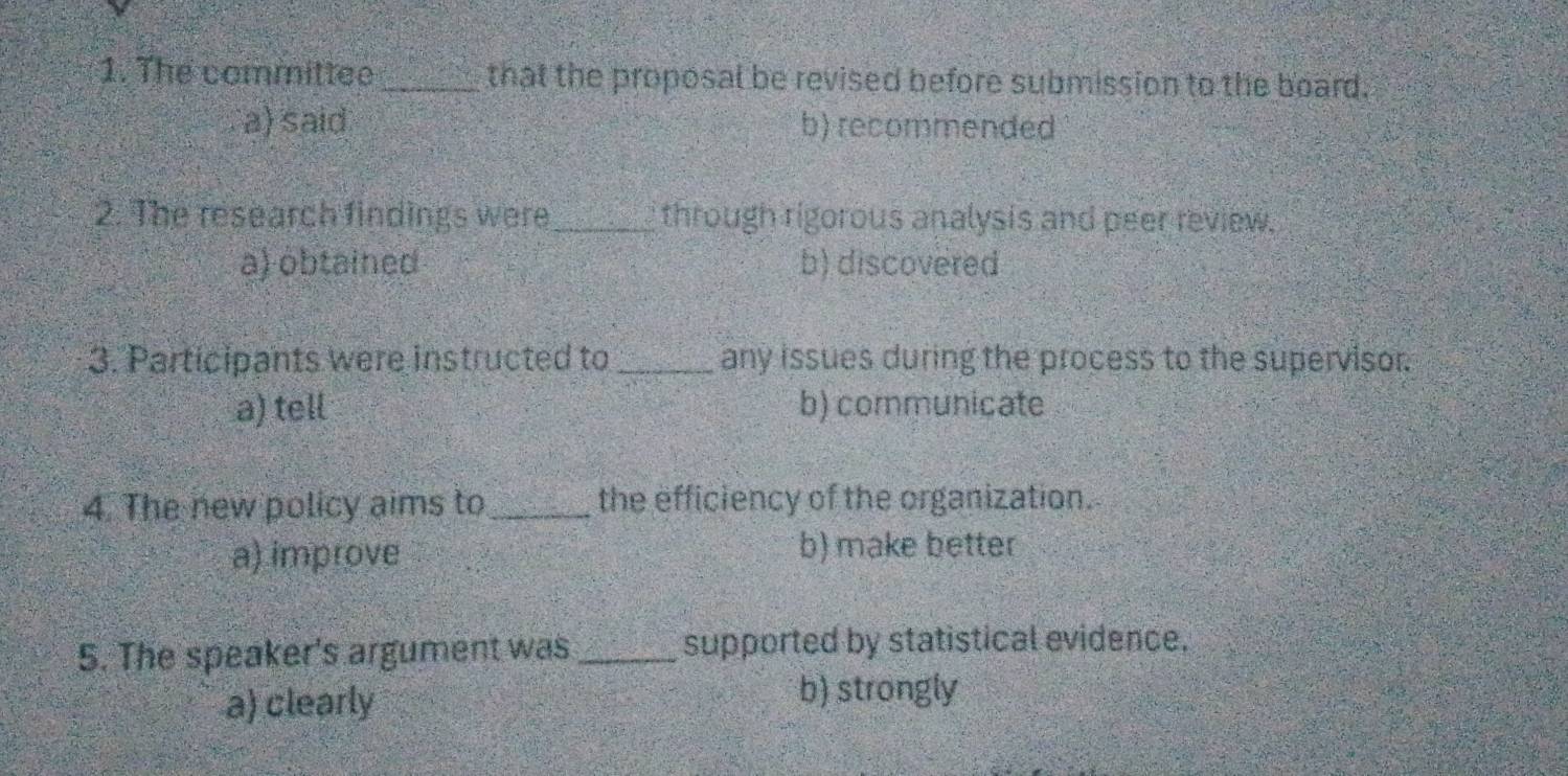 The committee _that the proposal be revised before submission to the board.
a) said b) recommended
2. The research findings were_ through rigorous analysis and peer review.
a) obtained b) discovered
3. Participants were instructed to _any issues during the process to the supervisor.
a) tell b) communicate
4. The new policy aims to_ the efficiency of the organization.
a) improve
b) make better
5. The speaker's argument was _supported by statistical evidence.
a) clearly b) strongly