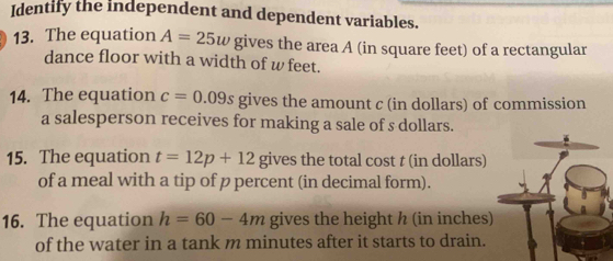 Identify the independent and dependent variables. 
13. The equation A=25w gives the area A (in square feet) of a rectangular 
dance floor with a width of w feet. 
14. The equation c=0.09s gives the amount c (in dollars) of commission 
a salesperson receives for making a sale of s dollars. 
15. The equation t=12p+12 gives the total cost t (in dollars) 
of a meal with a tip of p percent (in decimal form). 
16. The equation h=60-4m gives the height h (in inches) 
of the water in a tank m minutes after it starts to drain.