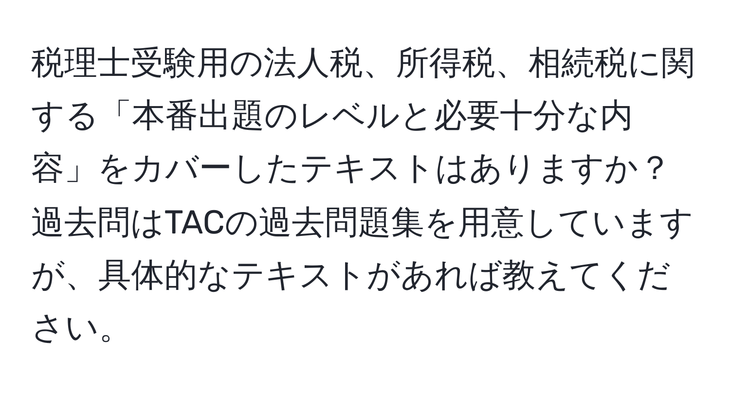 税理士受験用の法人税、所得税、相続税に関する「本番出題のレベルと必要十分な内容」をカバーしたテキストはありますか？過去問はTACの過去問題集を用意していますが、具体的なテキストがあれば教えてください。