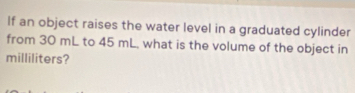 If an object raises the water level in a graduated cylinder 
from 30 mL to 45 mL, what is the volume of the object in
milliliters?