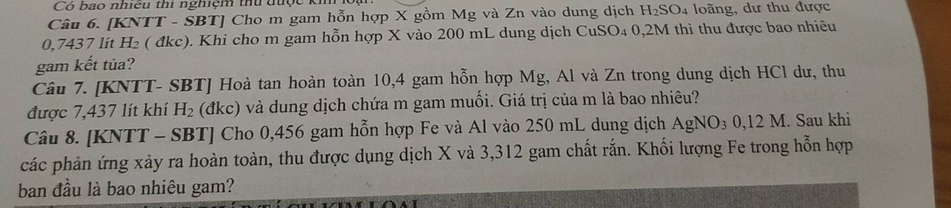 Có bao nhiều thi nghiệm thu được ki 
Câu 6. [KNTT - SBT] Cho m gam hỗn hợp X gồm Mg và Zn vào dung dịch 1 H_2 SO4 loãng, dư thu được
0,7437 lít H₂ ( đkc). Khi cho m gam hỗn hợp X vào 200 mL dung dịch CuSO₄ 0,2M thì thu được bao nhiêu 
gam kết tủa? 
Câu 7. [KNTT- SBT] Hoà tan hoàn toàn 10,4 gam hỗn hợp Mg, Al và Zn trong dung dịch HCl dư, thu 
được 7,437 lít khí H_2 (đkc) và dung dịch chứa m gam muối. Giá trị của m là bao nhiêu? 
Câu 8. [KNTT - SBT] Cho 0,456 gam hỗn hợp Fe và Al vào 250 mL dung dịch AgNO_30,12M. Sau khi 
các phản ứng xảy ra hoàn toàn, thu được dụng dịch X và 3,312 gam chất rắn. Khối lượng Fe trong hỗn hợp 
ban đầu là bao nhiêu gam?