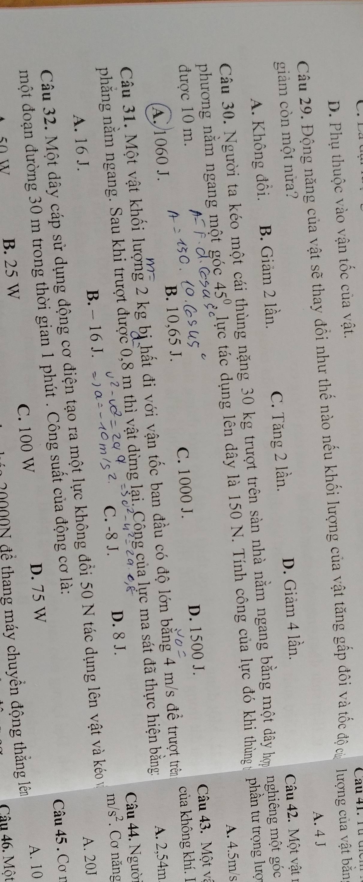 D. Phụ thuộc vào vận tốc của vật.
Câu 29. Động năng của vật sẽ thay đổi như thế nào nếu khối lượng của vật tăng gấp đôi và tốc độ của  lượng của vật bằn
A. 4 J
giảm còn một nửa?
A. Không đổi. B. Giảm 2 lần. C. Tăng 2 lần. D. Giảm 4 lần.
Câu 42. Một vật 1
Câu 30. Người ta kéo một cái thùng nặng 30 kg trượt trên sàn nhà nằm ngang bằng một dây hợp nghiêng một góc
phương nằm ngang một góc 45° lực tác dụng lên dây là 150 N. Tính công của lực đó khi thùng phần tư trọng lược
A. 4.5m/s
D. 1500 J. Câu 43. Một và
được 10 m.
A. 1060 J. B. 10,65 J. C. 1000 J.
A. 2,54m
Câu 31. Một vật khối lượng 2 kg bị hất đi với vận tốc ban đầu có độ lớn bằng 4 m/s để trượt trên của không khí. I
Câu 44. Người
phăng nằm ngang. Sau khi trượt được 0,8 m thì vật dùng lại. Công của lực ma sát đã thực hiện bằng:
C. -8 J. D. 8 J.
m/s^2 * Cơ năng
A. 16 J. B. - 16 J.
A. 20J
Câu 32. Một dây cáp sử dụng động cơ điện tạo ra một lực không đổi 50 N tác dụng lên vật và kéo và
một đoạn đường 30 m trong thời gian 1 phút . Công suất của động cơ là:
Câu 45 . Cơ n
D. 75 W A. 10
50 w
B. 25 W C. 100 W
20000N để thang máy chuyền động thăng lêm
Câu 46. Một
