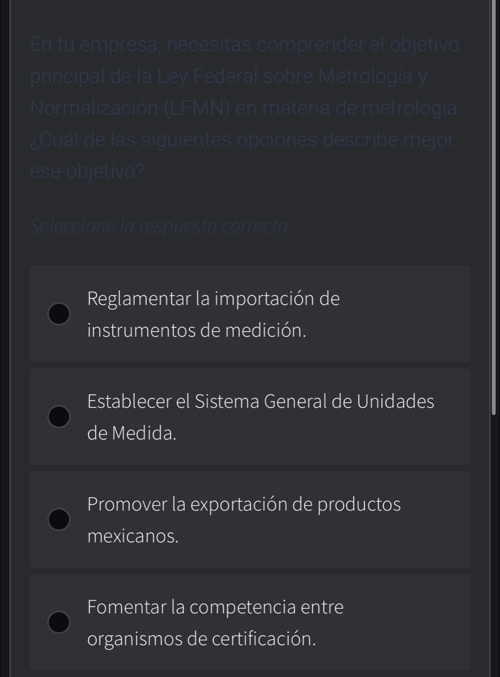 En tu empresa, necesitas comprender el objetivo
principal de la Ley Federal sobre Metrología y
Normalización (LFMN) en materia de metrología.
¿Cuál de las siguientes opciones describe mejor
ese objetivo?
Seleccione la respuesta correcta:
Reglamentar la importación de
instrumentos de medición.
Establecer el Sistema General de Unidades
de Medida.
Promover la exportación de productos
mexicanos.
Fomentar la competencia entre
organismos de certificación.