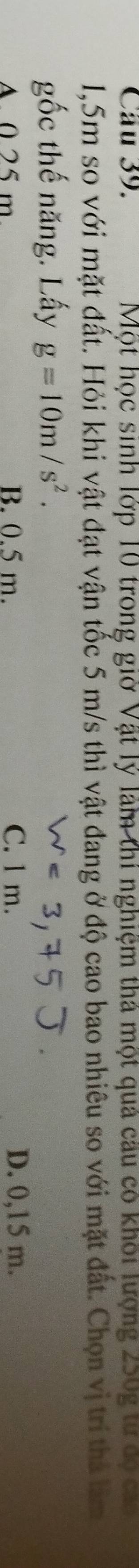Một học sinh lớp 10 trong giờ Vật lý làm thí nghiệm thá một quả câu có khối lượng 250g tư độ cáa
1,5m so với mặt đất. Hỏi khi vật đạt vận tốc 5 m/s thì vật đang ở độ cao bao nhiêu so với mặt đất. Chọn vị trí thả làm
gốc thế năng. Lấy g=10m/s^2.
A 0 25 m B. 0.5 m. C. 1 m. D. 0,15 m.