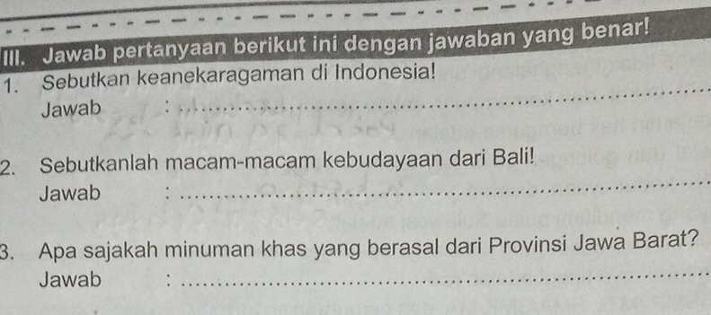 Jawab pertanyaan berikut ini dengan jawaban yang benar! 
1. Sebutkan keanekaragaman di Indonesia! 
Jawab 
2. Sebutkanlah macam-macam kebudayaan dari Bali! 
Jawab 
3. Apa sajakah minuman khas yang berasal dari Provinsi Jawa Barat? 
Jawab