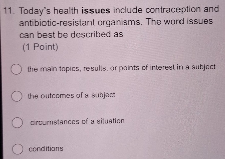 Today's health issues include contraception and
antibiotic-resistant organisms. The word issues
can best be described as
(1 Point)
the main topics, results, or points of interest in a subject
the outcomes of a subject
circumstances of a situation
conditions