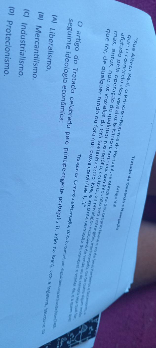 Tratado de Comércio e Navegação
Artigo VIII
*Sua Alteza Real, o Principe-Regente de Portugal, se obriga no Seu próprio Nome e no de Seus Herdeiros e Suceos
que o comércio dos vassalos britânicos nos seus domínios não será restringido, interrompido, ou de outro algum mod
afetado pela operação de qualquer monopólio, contrato, ou privilégios exclusivos de venda ou de compra seu quai for
que for, de qualquer modo ou fora que possa convir-lhes (...).'
mas, antes, que os vassalos da Grã Bretanha terão livre, e irrestrita permissão de comprar e vender de, e a quem qu
seguinte ideologia econômica:
Tratado de Comércio e Navegação, 1810. Disponível em: digital.bbm.usp.br/handle/bbm/7435
O artigo do Tratado celebrado pelo príncipe-regente português D. João no Brasil, com a Inglaterra, baseou-se na
(A) Liberalismo.
(B) Mercantilismo.
(c) Industrialismo.
(D) Protecionismo.