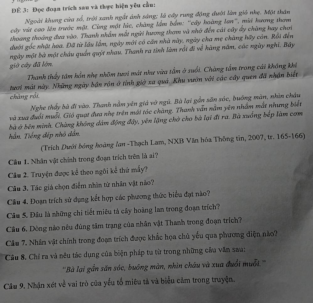 ĐÉ 3: Đọc đoạn trích sau và thực hiện yêu cầu:
Ngoài khung cửa sổ, trời xanh ngắt ánh sáng; lá cây rung động dưới làn gió nhẹ. Một thân
cây vút cao lên trước mặt. Cùng một lúc, chàng lầm bẩm: “cây hoàng lan”, mùi hương thơm
thoang thoảng đưa vào. Thanh nhắm mắt ngửi hương thơm và nhớ đến cái cây ấy chàng hay chơi
dưới gốc nhặt hoa. Đã từ lâu lắm, ngày mới có căn nhà này, ngày cha mẹ chàng hãy còn. Rồi đến
mgày một bà một cháu quấn quýt nhau. Thanh ra tỉnh làm rồi đi về hàng năm, các ngày nghi. Bây
giờ cây đã lớn.
Thanh thấy tâm hồn nhẹ nhõm tươi mát như vừa tắm ở suối. Chàng tắm trong cái không khí
tươi mát này. Những ngày bận rộn ở tinh giờ xa quá. Khu vườn với các cây quen đã nhận biết
chàng rồi.
Nghe thấy bà đi vào. Thanh nằm yên giả vờ ngủ. Bà lại gần săn sóc, buông màn, nhìn cháu
và xua đuổi muỗi. Gió quạt đưa nhẹ trên mái tóc chàng. Thanh vẫn nằm yên nhắm mắt nhưng biết
bà ở bên mình. Chàng không dám động đậy, yên lặng chờ cho bà lại đi ra. Bà xuống bếp làm cơm
hằn. Tiếng dép nhỏ dần.
(Trích Dưới bóng hoàng lan -Thạch Lam, NXB Văn hóa Thông tin, 2007, tr. 165-166)
Câu 1. Nhân vật chính trong đoạn trích trên là ai?
Câu 2. Truyện được kể theo ngôi kể thứ mấy?
Câu 3. Tác giả chọn điểm nhìn từ nhân vật nào?
Câu 4. Đoạn trích sử dụng kết hợp các phương thức biểu đạt nào?
Câu 5. Đâu là những chi tiết miêu tả cây hoàng lan trong đoạn trích?
Câu 6. Dòng nào nêu đúng tâm trạng của nhân vật Thanh trong đoạn trích?
Câu 7. Nhân vật chính trong đoạn trích được khắc họa chủ yếu qua phương diện nào?
Câu 8. Chỉ ra và nêu tác dụng của biện pháp tu từ trong những câu văn sau:
'Bà lại gần săn sóc, buông màn, nhìn cháu và xua đuổi muỗi.''
Câu 9. Nhận xét về vai trò của yếu tố miêu tả và biểu cảm trong truyện.