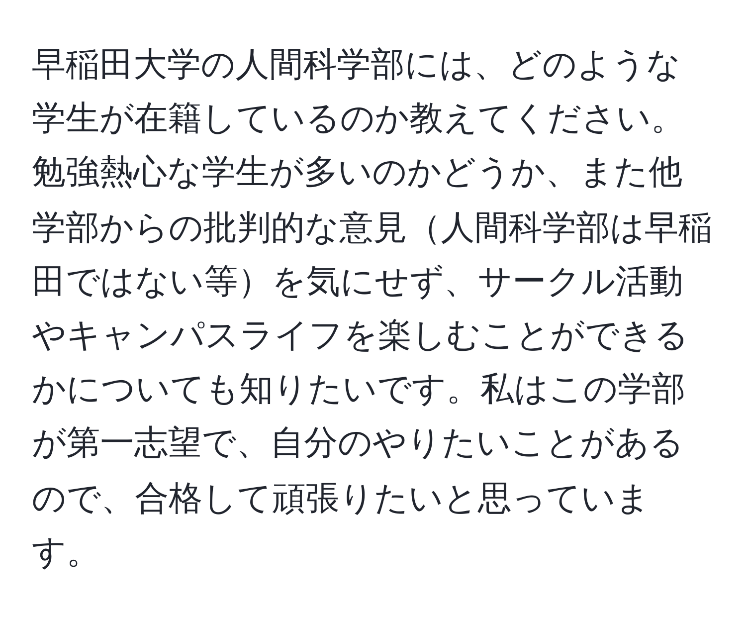 早稲田大学の人間科学部には、どのような学生が在籍しているのか教えてください。勉強熱心な学生が多いのかどうか、また他学部からの批判的な意見人間科学部は早稲田ではない等を気にせず、サークル活動やキャンパスライフを楽しむことができるかについても知りたいです。私はこの学部が第一志望で、自分のやりたいことがあるので、合格して頑張りたいと思っています。