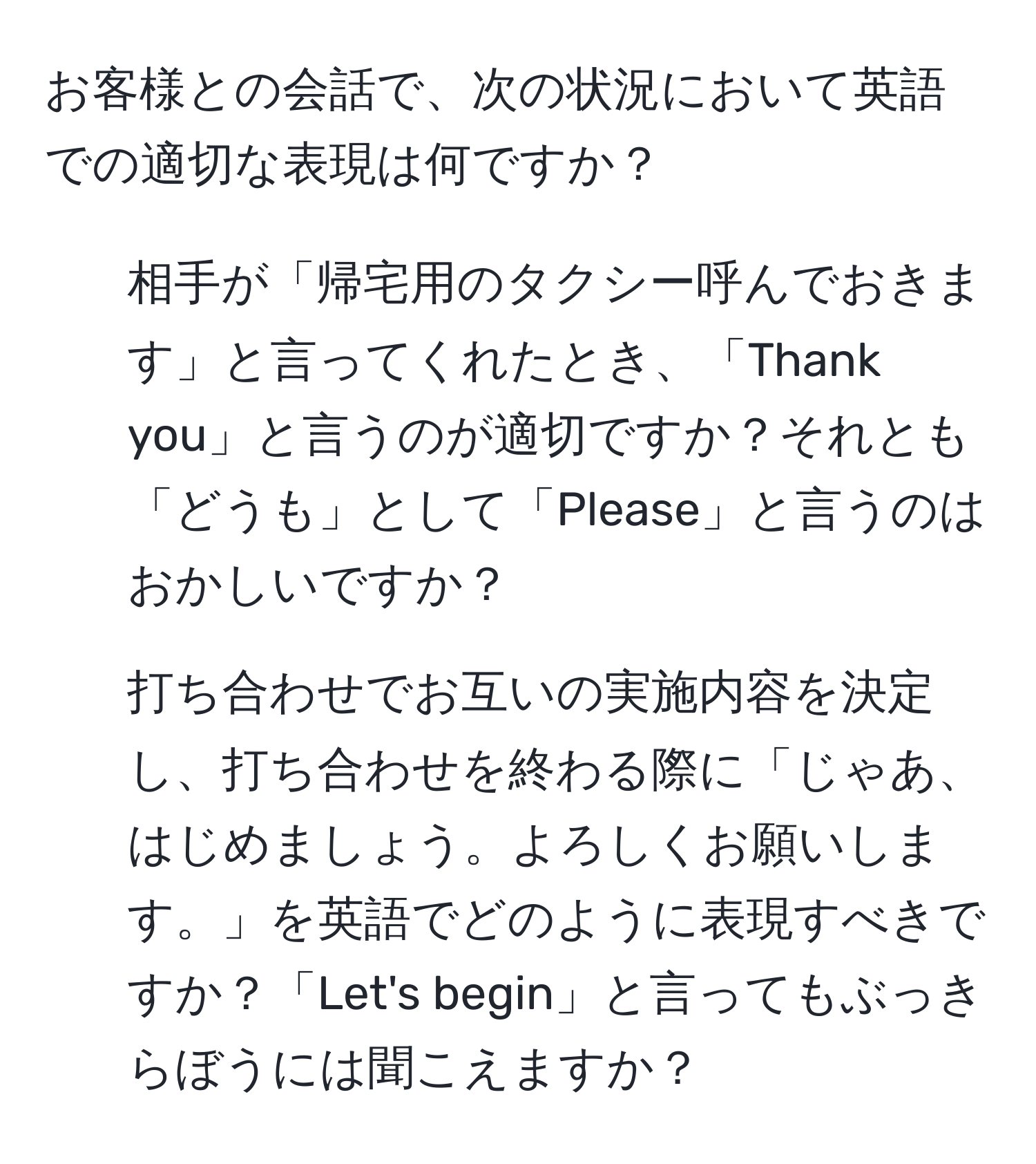 お客様との会話で、次の状況において英語での適切な表現は何ですか？  
1) 相手が「帰宅用のタクシー呼んでおきます」と言ってくれたとき、「Thank you」と言うのが適切ですか？それとも「どうも」として「Please」と言うのはおかしいですか？  
2) 打ち合わせでお互いの実施内容を決定し、打ち合わせを終わる際に「じゃあ、はじめましょう。よろしくお願いします。」を英語でどのように表現すべきですか？「Let's begin」と言ってもぶっきらぼうには聞こえますか？