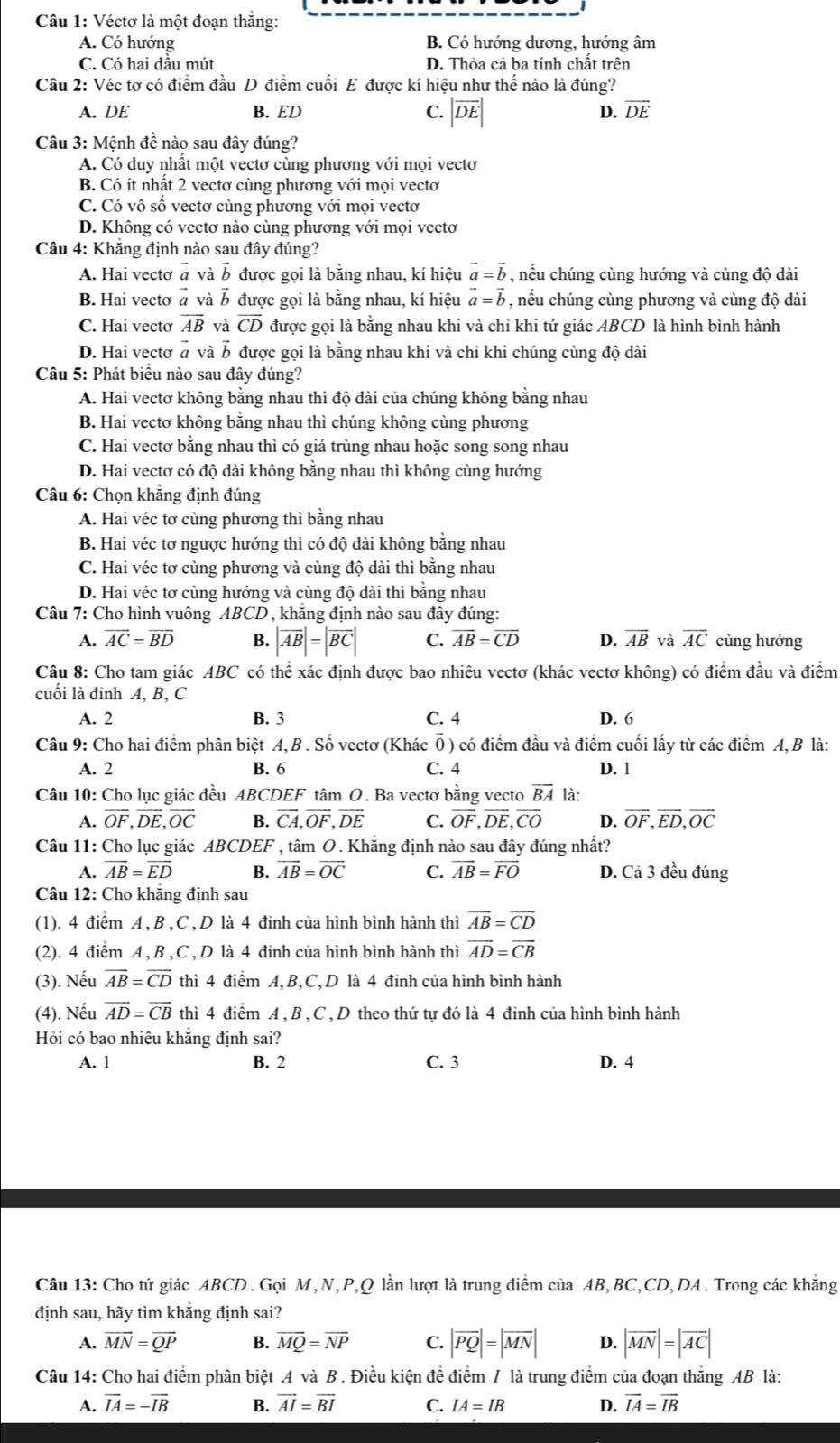 Véctơ là một đoạn thắng:
A. Có hướng B. Có hướng dương, hướng âm
C. Có hai đầu mút D. Thỏa cả ba tính chất trên
Câu 2: Véc tơ có điểm đầu D điểm cuối E được kí hiệu như thế nào là đúng?
A. DE B. ED C. |overline DE| D. overline DE
Câu 3: Mệnh đề nào sau đây đúng?
A. Có duy nhất một vectơ cùng phương với mọi vectơ
B. Có ít nhất 2 vectơ cùng phương với mọi vectơ
C. Có vô số vectơ cùng phương với mọi vectơ
D. Không có vectơ nào cùng phương với mọi vectơ
Câu 4: Khăng định nào sau đây đúng?
A. Hai vectơ vector a và B được gọi là bằng nhau, kí hiệu vector a=vector b , nếu chúng cùng hướng và cùng độ dài
B. Hai vectơ # và ỗ được gọi là bằng nhau, kí hiệu vector a=vector b , nếu chúng cùng phương và cùng độ dài
C. Hai vectơ overline AB và overline CD được gọi là bằng nhau khi và chi khi tứ giác ABCD là hình bình hành
D. Hai vecto vector a và B được gọi là bằng nhau khi và chi khi chúng cùng độ dài
Câu 5: Phát biểu nào sau đây đúng?
A. Hai vectơ không bằng nhau thì độ dài của chúng không bằng nhau
B. Hai vectơ không băng nhau thì chúng không cùng phương
C. Hai vectơ bằng nhau thì có giá trùng nhau hoặc song song nhau
D. Hai vectơ có độ dài không bằng nhau thì không cùng hướng
Câu 6: Chọn khắng định đúng
A. Hai véc tơ cùng phương thì bằng nhau
B. Hai véc tơ ngược hướng thì có độ dài không bằng nhau
C. Hai véc tơ cùng phương và cùng độ dài thì bằng nhau
D. Hai véc tơ cùng hướng và cùng độ dài thì bằng nhau
Câu 7: Cho hình vuông ABCD , khăng định nào sau đây đúng:
A. overline AC=overline BD B. |overline AB|=|overline BC| C. overline AB=overline CD D. overline AB và overline AC cùng hướng
Câu 8: Cho tam giác ABC có thể xác định được bao nhiêu vectơ (khác vectơ không) có điểm đầu và điểm
cuối là đỉnh A, B, C
A. 2 B. 3 C. 4 D. 6
Câu 9: Cho hai điểm phân biệt A,B . Số vectơ (Khác Ổ) có điểm đầu và điểm cuối lấy từ các điểm A, B là:
A. 2 B. 6 C. 4 D. 1
Câu 10: Cho lục giác đều ABCDEF tâm O. Ba vectơ bằng vecto overline BA là:
A. overline OF,overline DE,overline OC B. overline CA,overline OF,overline DE C. overline OF,overline DE,overline CO D. overline OF,overline ED,overline OC
Câu 11: Cho lục giác ABCDEF , tâm O. Khẳng định nào sau đây đúng nhất?
A. overline AB=overline ED B. overline AB=overline OC C. overline AB=overline FO D. Cả 3 đều đúng
Câu 12: Cho khẳng định sau
(1). 4 điểm A, B , C ,D là 4 đinh của hình bình hành thì overline AB=overline CD
(2). 4 điểm A , B ,C , D là 4 đinh của hình bình hành thì overline AD=overline CB
(3). Nếu overline AB=overline CD thì 4 điểm A,B,C,D là 4 đinh của hình bình hành
(4). Nếu overline AD=overline CB thì 4 điểm A , B ,C , D theo thứ tự đó là 4 đinh của hình bình hành
Hỏi có bao nhiêu khăng định sai?
A. 1 B. 2 C. 3 D. 4
Câu 13: Cho tứ giác ABCD . Gọi M,N,P,Q lần lượt là trung điểm của AB,BC,CD,DA . Trong các khẳng
định sau, hãy tìm khắng định sai?
A. overline MN=overline QP B. overline MQ=overline NP C. |overline PQ|=|overline MN| D. |overline MN|=|overline AC|
Câu 14: Cho hai điểm phân biệt A và B . Điều kiện đề điểm / là trung điểm của đoạn thắng AB là:
A. vector IA=-vector IB B. vector AI=vector BI C. IA=IB D. overline IA=overline IB