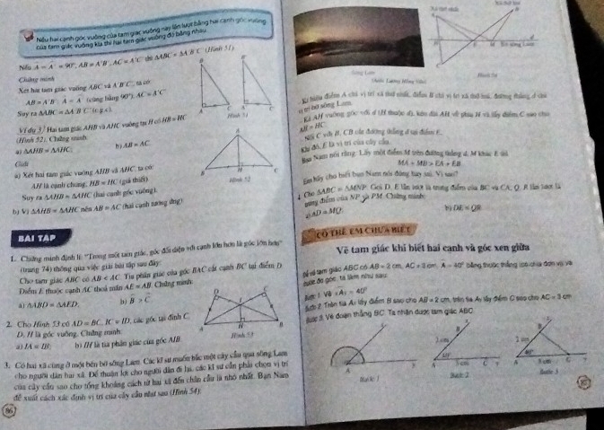 Niếu hai cạnh gọc vuờng của tam giác vuởng nai lên lượt bằng hai cạnh gốc xường
4
Củs tam giác vường ka shi lui tam giác vuờng đo bằng nhâu
Nếu A=A'=90°,AB=A'B',AC=A'C △ ABC=△ ABC (Hink 51)
a B= sng Lu
Chờng minhSông Lam  Gi Lương Nồng 104)
Xet hai tam giác vuống ABC và A'B'C 6 aé
AB=A'B:overline A=overline A (cũng bằng 90° AC=A'C'
xi tiệu điểm A chi vị trí xã thứ nhấi, điểm I chi vị trị xã tô mú, đững thằng d chi
# tí bố sông Lam
Suy ra △ ABC=△ ABC A ' ( 4H vuờng gốc với d tH thuộc d), kin đài AH về phiu H vi lẫy diểm C sao cho
Về đụ 3 / Hai tam giác ABD∩ AHC C vuờng tạ HofAB=HC
AB=BC
(Hình 52). Chưẳng munh AB=AC si C vci B. CB oậa đương thẳng d un điễn E
4 △ AHB=△ AHC
b
Glidi Ha Nam nói rằng: Lấy mội điểm M trên đường thắng 4, M khác E tsử
*  Xét hai tam giác vuớng AHB và AHC, ta có: đu đó. E là vì trí của cây cầu
A/ là cạnh chung, HB=IIC (guì thiá) MA+MB>EA+EB
Suy m△ AHB=△ AHC (hai canh góc yuống )En hly cho hiếi bun Namt nói đúng bay sa). Vi sao?
Goi D. E lần lượt là trung điểm vủa 51 C vù CA, Q, R l tưkợr là
↓ Cho
b) Vi △ AHB=△ AHC nên AB=AC (hai cánh tương đng) mang điểm của NP và PM Chứng minh △ ABC=△ MNP
∠ AD=MQ
b DE
BAi TAP
L. Chưng minh định l: ''Trong một tam giác, gốc đối diện với cạnh lớn hơn là gúc lớn hơy'' có thể em Chưa biế t
Vệ tam giác khi biết hai cạnh và góc xen giữa
(trang 74) thông qua việc giải bài tập sau đây
Tể  tạm giáo ABC có AB=2cm,AC=3cm,A=40°
Cho tam giác ABC có AB băng thuộc thắng lo6 cha đơn vị về
Điểm A thuộc cạnh AC thoá mân Tiu phân giác của gốc BAC cất cạnh BC tại điểm D
AE=AB Châng minh:
al △ ABD=△ AED. b) widehat B>widehat C 0 êue đo gọc, tà liàm như sau
1 Bgc 1 VB=A_1=40° AB=2cm 1, trin ta Ay lây điểm C sao cho AC=3cm
t 2 Trên ta Ai lấy điểm Bi sao cho
2. Cho Hình 53 có AD=BC,IC=ID : các gốc tại đình C  Sược 3. Về đoạn thắng BC. Ta nhận được tam giác ABC
D. / là góc vuỡng, Chờng minh: A 
a IA=IB b) /// là từa phần giác của gốc AIB Hình 5
)cm 
3. Có hai xã cùng ở một bến bờ sống Lam Cicil * sự muốu bắc một cây cầu qua sông Lam
12°
cho người dân hai xã. Để thuận kợt cho người dân đi lu, các kĩ sư cần phải chọn vị tr
của cây cầu sao cho tổng khoảng cách từ hai xã đến chân cầu là nhớ nhất. Bạn Nam Y co C 
Bat 2 Buhe 3
đề xuất cách xác định vị trí của cây cầu nhất sao (Hình 54).
86