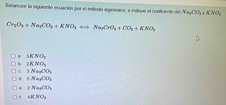 Balancee la siguiente ecuación por el método algebraico, e indique el coeficiente del Na_2CO_3 v KNO_2
Cr_2O_3+Na_2CO_3+KNO_3Longleftrightarrow Na_2CrO_4+CO_2+KNO_2
a. 3KNO_2
b. 2KNO_2
C. 3Na_2CO_3
d. 5Na_2CO_3
e. 2Na_2CO_3
f. 4KNO_2