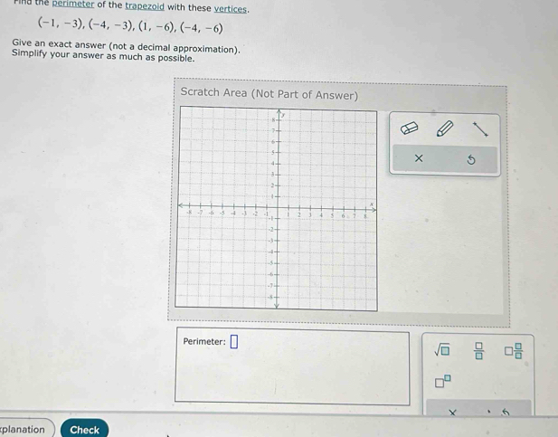 Find the perimeter of the trapezoid with these vertices.
(-1,-3), (-4,-3),(1,-6), (-4,-6)
Give an exact answer (not a decimal approximation). 
Simplify your answer as much as possible. 
Scratch Area (Not Part of Answer) 
× 
Perimeter: □
sqrt(□ )  □ /□    □ /□  
X 
planation Check