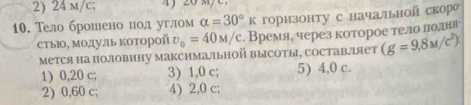 2) 24 m/c;
10. Тело брошено под углом alpha =30°K горизонту с начаьной скор
стыΙ, МодуЛь коΤорой v_o=40M/c. Время, через которое телло лоднн
Мется на половину максимальной высоты, составлルяет (g=9,8M/c^2)
1) 0,20 c; 3) 1, 0 c; 5) 4, 0 c.
2) 0,60 c; 4) 2,0 c;