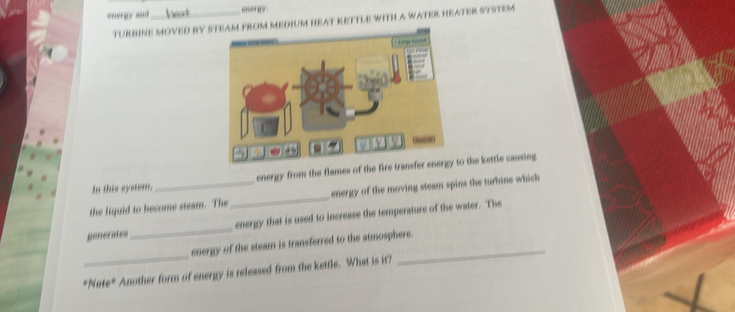 energy and _enerity 
TURBINE MOVED BY STEAM FROM MEDIUM HEAT KETTLE WITH A WATER HEATER SYSTEM 
[ / Acegy dctate 
In this system. energy from the flames of the fire transfer energy to the kettle causing 
the liquid to become steam. The_ energy of the moving steam spins the turbine which 
generates_ energy that is used to increase the temperature of the water. The 
_ 
energy of the steam is transferred to the atmosphere. 
N ofe° Another form of energy is released from the kettle. What is it?