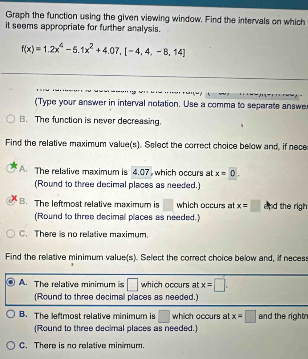 Graph the function using the given viewing window. Find the intervals on which
it seems appropriate for further analysis.
f(x)=1.2x^4-5.1x^2+4.07,[-4,4,-8,14]
(Type your answer in interval notation. Use a comma to separate answer
B. The function is never decreasing.
Find the relative maximum value(s). Select the correct choice below and, if nece
A The relative maximum is 4.07 which occurs at x=0. 
(Round to three decimal places as needed.)
B. The leftmost relative maximum is which occurs at x=□ and the righ
(Round to three decimal places as needed.)
C. There is no relative maximum.
Find the relative minimum value(s). Select the correct choice below and, if necess
A. The relative minimum is □ which occurs at x=□. 
(Round to three decimal places as needed.)
B. The leftmost relative minimum is □ which occurs at x=□ and the rightn
(Round to three decimal places as needed.)
C. There is no relative minimum.