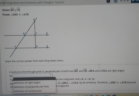 sing Congruence and Similarity with Triangles: Tutorial 
Given: overleftrightarrow BD|overleftrightarrow CE
Prove: ∠ ABD≌ ∠ ACE
Select the correct answer from each drop-down menu. 
Construct a line through point A, perpendicular to both lines overleftrightarrow BD and overleftrightarrow CE, ∠ BPA and ∠ CGA are right angles 
by 
Th es are congruent, and ∠ A≌ ∠ A by 
th definition of right angles So△ BFAsim △ CGA by AA similarity. Therefore, ∠ ABD≌ ∠ ACE because 
cor definition of perpendicular lines e congruent. 
definition of construction