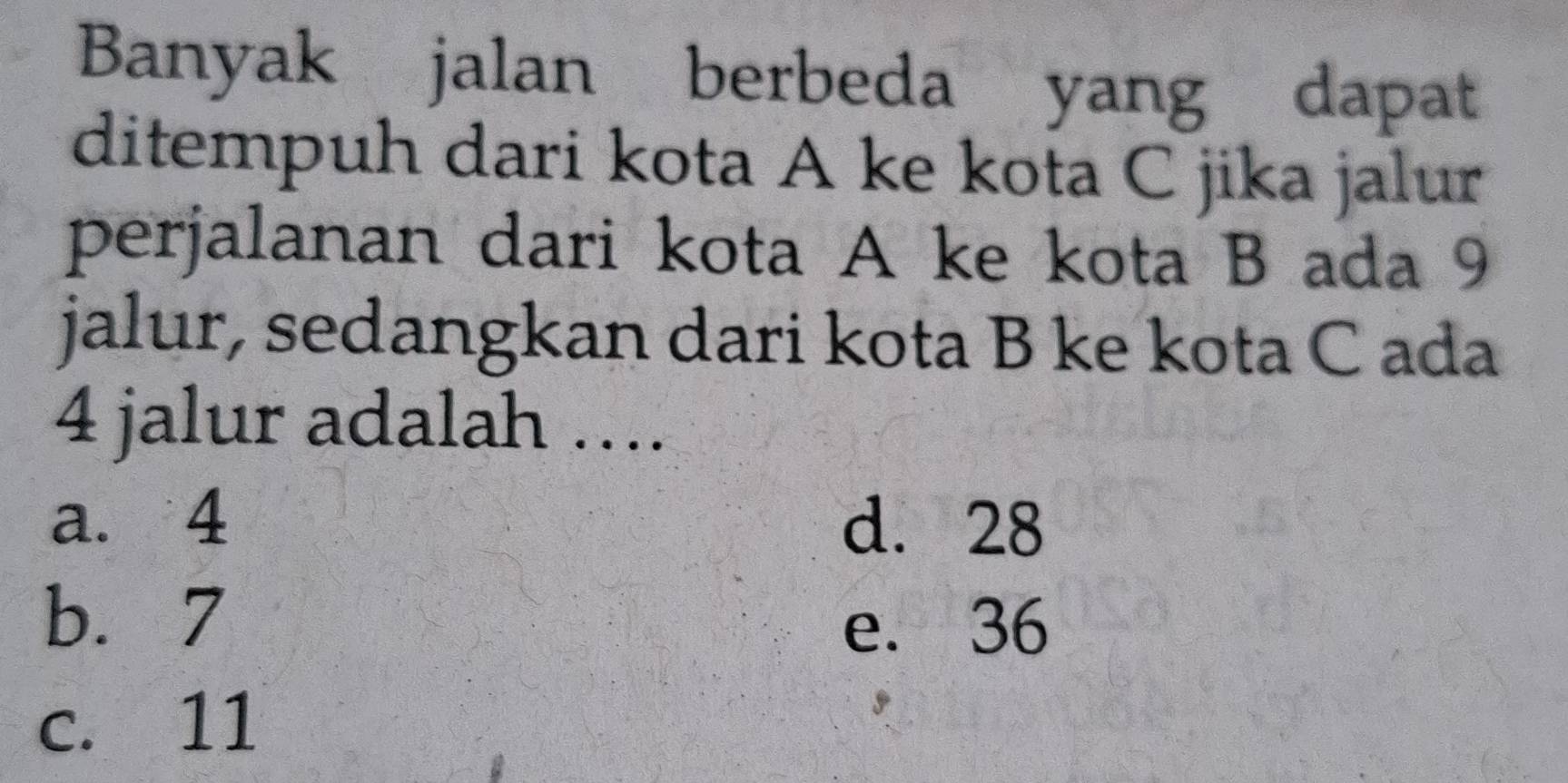 Banyak jalan berbeda yang dapat
ditempuh dari kota A ke kota C jika jalur
perjalanan dari kota A ke kota B ada 9
jalur, sedangkan dari kota B ke kota C ada
4 jalur adalah ….
a. 4 d. 28
b. 7
e. 36
c. 11