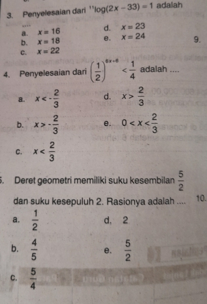 Penyelesaian dari '' ''log (2x-33)=1 adalah
a. x=16 d. x=23
b. x=18 e. x=24 9.
C. x=22
4. Penyelesaian dari ( 1/2 )^6x+6 adalah ....
a. x<- 2/3  d. x> 2/3 
b. x>- 2/3  e. 0
C. x
5. Deret geometri memiliki suku kesembilan  5/2 
dan suku kesepuluh 2. Rasionya adalah .... 10.
a.  1/2  d, 2
b.  4/5   5/2 
e.
C.  5/4 