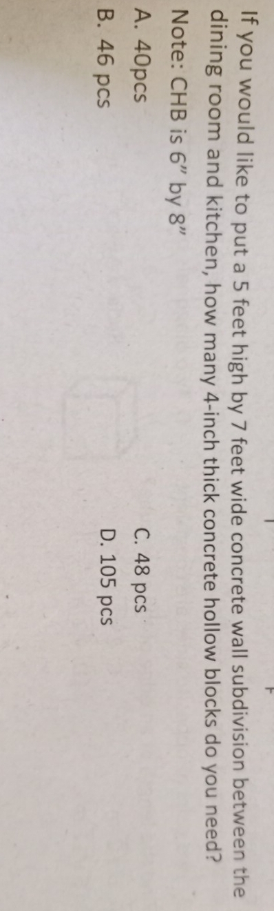If you would like to put a 5 feet high by 7 feet wide concrete wall subdivision between the
dining room and kitchen, how many 4-inch thick concrete hollow blocks do you need?
Note: CHB is 6'' by 8''
A. 40pcs C. 48 pcs
B. 46 pcs D. 105 pcs