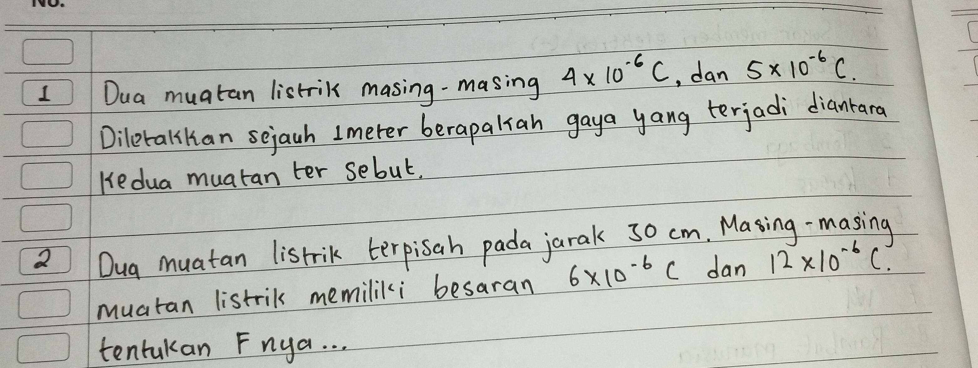 Dua muatan listrik masing-masing
4* 10^(-6)C , dan 5* 10^(-6)C. 
Diletalilan sejach Imeter berapaliah gaya yang terjadi dianrard 
Hedua muatan ter sebut. 
2 Dug muatan listrik terpisah pada jarak 30 cm. Masing -masing 
muatan listril memiliki besaran 6* 10^(-6)C dan 12* 10^(-6)C
tentukan Fnga. . .