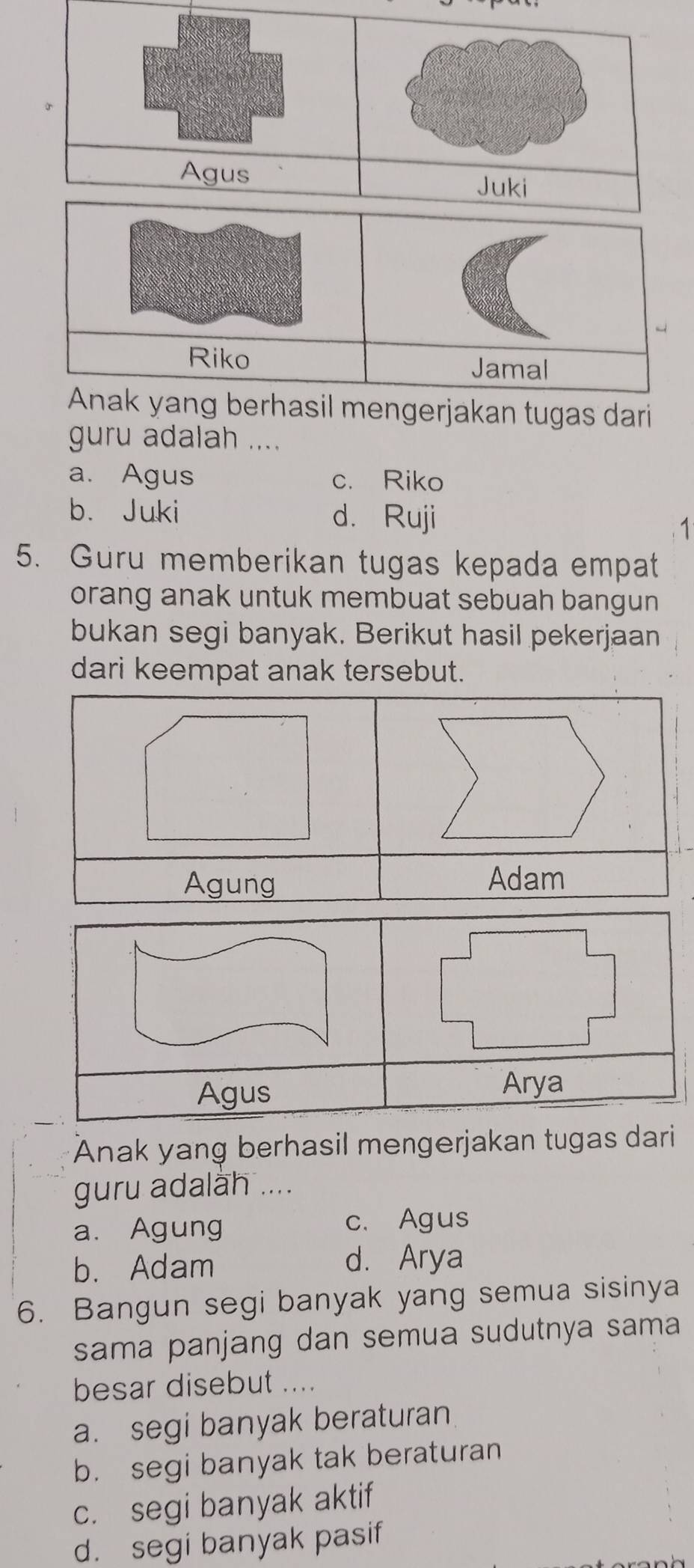 Agus Juki
Riko Jamal
Anak yang berhasil mengerjakan tugas dari
guru adalah ....
a. Agus c. Riko
b. Juki d. Ruji
1
5. Guru memberikan tugas kepada empat
orang anak untuk membuat sebuah bangun
bukan segi banyak. Berikut hasil pekerjaan
dari keempat anak tersebut.
Agung Adam
Agus Arya
Anak yang berhasil mengerjakan tugas dari
guru adalah ....
a. Agung c. Agus
b. Adam d. Arya
6. Bangun segi banyak yang semua sisinya
sama panjang dan semua sudutnya sama
besar disebut ....
a. segi banyak beraturan
b. segi banyak tak beraturan
c. segi banyak aktif
d. segi banyak pasif