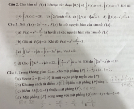 Cho hàm số f(x) liên tạc trên đuạn [0,5] yú ∈tlimits _0^(1f(x)dx=4,∈tlimits _1^5f(x)dx=7. Khi đó:
a] ∈tlimits _0^1f(x)dx=28. b ) ∈tlimits _1^12f(x)dx=14. c) ∈tlimits _0^2[f(x)-1]dx=1= d) ∈tlimits _1^5[f(x)-x]dx=4.
Câu 3: Xét f(x)=3x^2)-x,F(x) là một nguyên hám của hàm số f(x).
C a) F(x)=x^3- x^2/2  là họ tất cả các nguyên hàm của hàm số f(s).
b) Giả sử F(2)=3 , Khi đó F(x)=x^3- x^2/2 -3.
c ∈tlimits _0^(a(3x^2)-x)dx=∈tlimits _a^(4(x-3x^2))dx,forall a,b=R.
d) Cho ∈tlimits _a^(b(3x^2)-x)dx=22. ∈tlimits _0^(6(frac x)3-x^2)dx=30 , Khi đủ ∈tlimits (3x^2-x)dx=112.
Câu 4. Trong không giam Oxz , cho mặt phẳng (P)=x-2y+2x-3=0.
a) Vecto vector n=(1;-2;2) là một vecso pháp tuyổa c in(P).
b) Khoảng cách từ điểm A(1;2;0) êm mặt phẳng (P)bảng 1.
Cc) Điểm M(1;0;-1) thuộc mặt phẳng (P).
d) Mặt phẳng (P) song song với mặt phẳng (Q) :2x-4y+4z-6=0