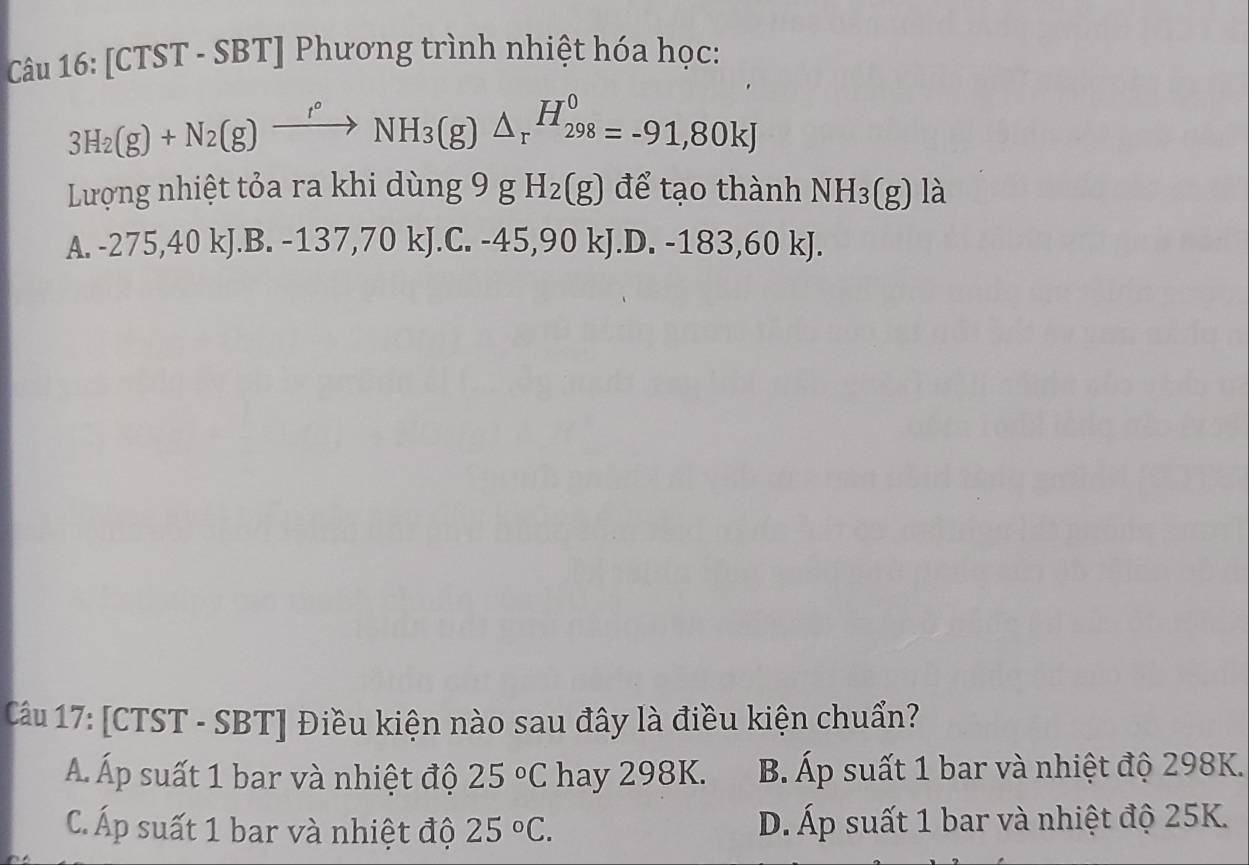 [CTST - SBT] Phương trình nhiệt hóa học:
3H_2(g)+N_2(g)xrightarrow I°NH_3(g)△ _rH_(298)^0=-91,80kJ
Lượng nhiệt tỏa ra khi dùng 9 g H_2(g) để tạo thành NH_3(g) là
A. -275,40 kJ.B. -137,70 kJ.C. -45,90 kJ.D. -183,60 kJ.
Câu 17: [CTST - SBT] Điều kiện nào sau đây là điều kiện chuẩn?
Á. Áp suất 1 bar và nhiệt độ 25°C hay 298K. B. Áp suất 1 bar và nhiệt độ 298K.
C Áp suất 1 bar và nhiệt độ 25°C. D. Áp suất 1 bar và nhiệt độ 25K.