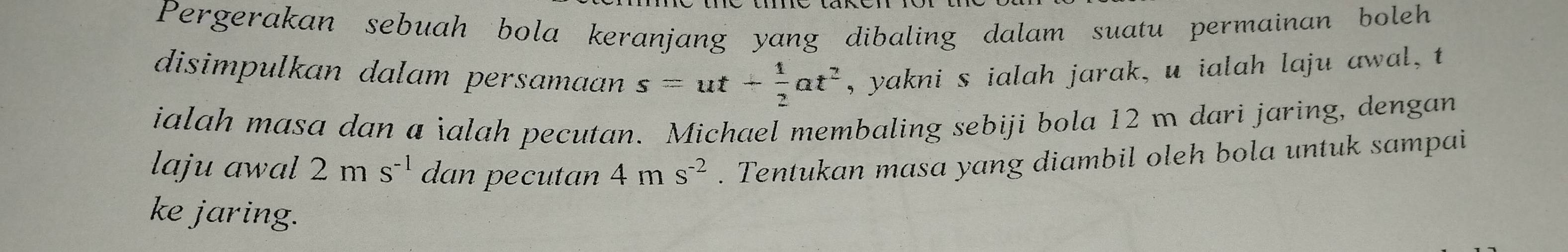 Pergerakan sebuah bola keranjang yang dibaling dalam suatu permainan boleh 
disimpulkan dalam persamaan s=ut+ 1/2 at^2 , yakni s ialah jarak, u ialah laju awal , t
ialah masa dan a ialah pecutan. Michael membaling sebiji bola 12 m dari jaring, dengan 
laju awal 2ms^(-1) dan pecutan 4ms^(-2). Tentukan masa yang diambil oleh bola untuk sampai 
ke jaring.