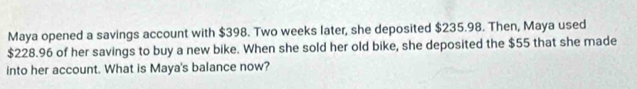 Maya opened a savings account with $398. Two weeks later, she deposited $235.98. Then, Maya used
$228.96 of her savings to buy a new bike. When she sold her old bike, she deposited the $55 that she made 
into her account. What is Maya's balance now?