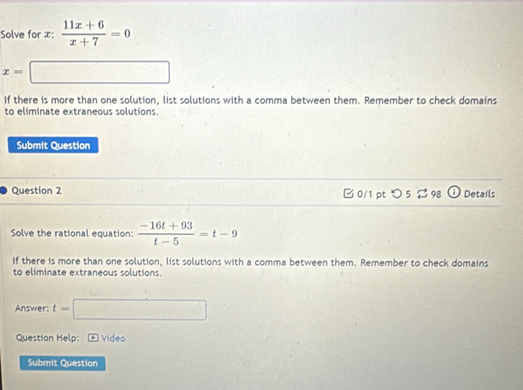 Solve for x :  (11x+6)/x+7 =0
x=□
If there is more than one solution, list solutions with a comma between them. Remember to check domains 
to eliminate extraneous solutions. 
Submit Question 
Question 2 □0/1 pt つ 5 % 98 Details 
Solve the rational equation:  (-16t+93)/t-5 =t-9
If there is more than one solution, list solutions with a comma between them. Remember to check domains 
to eliminate extraneous solutions. 
Answer: t=□
Question Help: Vídeo 
Submit Question