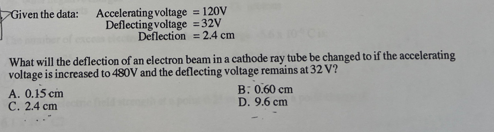 Given the data: Accelerating voltage =120V
Deflecting voltage =32V
Deflection =2.4cm
What will the deflection of an electron beam in a cathode ray tube be changed to if the accelerating
voltage is increased to 480V and the deflecting voltage remains at 32 V?
A. 0.15 cm B. 0.60 cm
C. 2.4 cm D. 9.6 cm