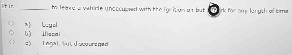 It is _to leave a vehicle unoccupied with the ignition on but rork for any length of time
a) Legal
b) Illegal
c) Legal, but discouraged