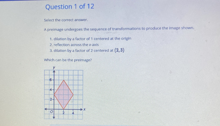 Select the correct answer. 
A preimage undergoes the sequence of transformations to produce the image shown. 
1. dilation by a factor of 1 centered at the origin 
2. reflection across the x-axis 
3. dilation by a factor of 2 centered at (2,3)
Which can be the preimage?